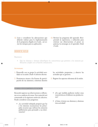 12. Lean y consideren las adecuaciones que
deberán realizar para la implementación
de la propuesta elegida en el aula , así como los tiempos para su aplicación.

13. Revisen las preguntas del apartado Recuperando la experiencia, y utilícenlas para
orientar sus observaciones al poner en
práctica la estrategia en el apartado Desde
el aula.

DESDE EL AULA
Propósito
•

Que los alumnos y alumnas identifiquen las características que permiten a los anuncios publicitarios cumplir con su función comunicativa.

Actividades

1. Desarrolle con su grupo la actividad acordada en la sesión Desde el colectivo docente.

las actividades propuestas, y observe las
actitudes que se generen.

2. Permanezca atento a las formas de participación de sus alumnos y alumnas durante

3. Registre los aspectos relevantes de la sesión.

RECUPERANDO LA EXPERIENCIA

Recuerde registrar sus observaciones y reflexiones en su cuaderno de notas. Este material será
comentado en la siguiente sesión de colectivo.
Puede considerar estas preguntas:
• ¿La actividad trabajada propició que las
y los alumnos reconocieran los principales recursos que utilizan los anuncios
publicitarios para persuadir a sus destinatarios?

• ¿En qué medida pudieron incluir estas
características al elaborar sus producciones?
• ¿Cómo vivieron sus alumnos y alumnas
esta actividad?

26

coahuila

26

6/2/04, 12:17 AM

 