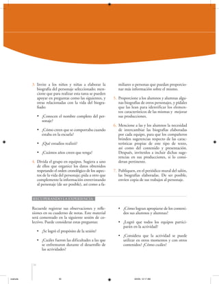 3. Invite a los niños y niñas a elaborar la
biografía del personaje seleccionado; mencione que para realizar esta tarea se pueden
apoyar en preguntas como las siguientes, y
otras relacionadas con la vida del biografiado:
• ¿Conocen el nombre completo del personaje?
• ¿Cómo creen que se comportaba cuando
estaba en la escuela?
• ¿Qué estudios realizó?
• ¿Cuántos años creen que tenga?
4. Divida el grupo en equipos. Sugiera a uno
de ellos que organice los datos obtenidos
respetando el orden cronológico de los aspectos de la vida del personaje; pida a otro que
complemente la información entrevistando
al personaje (de ser posible), así como a fa-

miliares o personas que puedan proporcionar más información sobre el mismo.
5. Proporcione a los alumnos y alumnas algunas biografías de otros personajes, y pídales
que las lean para identificar los elementos característicos de las mismas y mejorar
sus producciones.
6. Mencione a las y los alumnos la necesidad
de intercambiar las biografías elaboradas
por cada equipo, para que los compañeros
brinden sugerencias respecto de las características propias de este tipo de texto,
así como del contenido y presentación.
Después, invítenlos a incluir dichas sugerencias en sus producciones, si lo consideran pertinente.
7. Publiquen, en el periódico mural del salón,
las biografías elaboradas. De ser posible,
envíen copia de sus trabajos al personaje.

RECUPERANDO LA EXPERIENCIA

Recuerde registrar sus observaciones y reflexiones en su cuaderno de notas. Este material
será comentado en la siguiente sesión de colectivo. Puede considerar estas preguntas:
• ¿Se logró el propósito de la sesión?
• ¿Cuáles fueron las dificultades a las que
se enfrentaron durante el desarrollo de
las actividades?

• ¿Cómo logran apropiarse de los contenidos sus alumnos y alumnas?
• ¿Logró que todos los equipos participarán en la actividad?
• ¿Considera que la actividad se puede
utilizar en otros momentos y con otros
contenidos? ¿Cómo cuáles?

30

coahuila

30

6/2/04, 12:17 AM

 