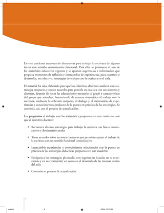 En este cuaderno encontrarán alternativas para trabajar la escritura de algunos
textos con sentido comunicativo funcional. Para ello, se promueve el uso de
los materiales educativos vigentes y se aportan sugerencias e información que
propicia momentos de reflexión e intercambio de experiencias, para construir y
desarrollar, en colectivo, estrategias de trabajo con la escritura en el aula.
El material ha sido elaborado para que los colectivos docentes analicen cada estrategia propuesta y tomen acuerdos para ponerla en práctica con sus alumnos y
alumnas, después de hacer las adecuaciones necesarias al grado y características
del grupo que atienden, favoreciendo de manera sistemática el trabajo con la
escritura, mediante la reflexión conjunta, el diálogo y el intercambio de experiencias y conocimientos producto de la puesta en práctica de las estrategias. Se
continúa, así, con el proceso de actualización.
Los propósitos al trabajar con las actividades propuestas en este cuaderno, son
que el colectivo docente:
• Reconozca diversas estrategias para trabajar la escritura con fines comunicativos y destinatarios reales
• Tome acuerdos sobre acciones conjuntas que permitan apoyar el trabajo de
la escritura con un sentido funcional comunicativo
• Intercambie experiencias y conocimientos relacionados con la puesta en
práctica de las estrategias didácticas propuestas en este cuaderno
• Enriquezca las estrategias planteadas con sugerencias basadas en su experiencia y en su creatividad, así como en el desarrollo de las mismas dentro
del aula
• Continúe su proceso de actualización

8

coahuila

8

6/2/04, 12:17 AM

 