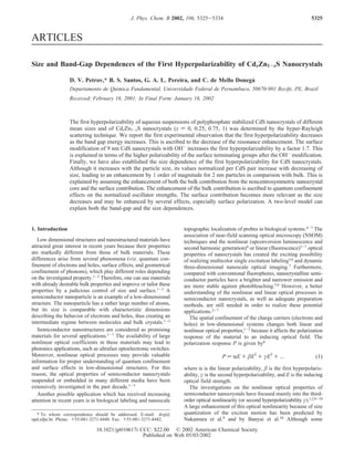 ARTICLES
Size and Band-Gap Dependences of the First Hyperpolarizability of CdxZn1-xS Nanocrystals
D. V. Petrov,* B. S. Santos, G. A. L. Pereira, and C. de Mello Donega´
Departamento de Quı´mica Fundamental, UniVersidade Federal de Pernambuco, 50670-901 Recife, PE, Brazil
ReceiVed: February 16, 2001; In Final Form: January 16, 2002
The first hyperpolarizability of aqueous suspensions of polyphosphate stabilized CdS nanocrystals of different
mean sizes and of CdxZn1-xS nanocrystals (x ) 0, 0.25, 0.75, 1) was determined by the hyper-Rayleigh
scattering technique. We report the first experimental observation that the first hyperpolarizability decreases
as the band gap energy increases. This is ascribed to the decrease of the resonance enhancement. The surface
modification of 9 nm CdS nanocrystals with OH-
increases the first hyperpolarizability by a factor 1.7. This
is explained in terms of the higher polarizability of the surface terminating groups after the OH-
modification.
Finally, we have also established the size dependence of the first hyperpolarizability for CdS nanocrystals.
Although it increases with the particle size, its values normalized per CdS pair increase with decreasing of
size, leading to an enhancement by 1 order of magnitude for 2 nm particles in comparison with bulk. This is
explained by assuming the enhancement of both the bulk contribution from the noncentrosymmetric nanocrystal
core and the surface contribution. The enhancement of the bulk contribution is ascribed to quantum confinement
effects on the normalized oscillator strengths. The surface contribution becomes more relevant as the size
decreases and may be enhanced by several effects, especially surface polarization. A two-level model can
explain both the band-gap and the size dependences.
1. Introduction
Low dimensional structures and nanostructured materials have
attracted great interest in recent years because their properties
are markedly different from those of bulk materials. These
differences arise from several phenomena (viz. quantum con-
finement of electrons and holes, surface effects, and geometrical
confinement of phonons), which play different roles depending
on the investigated property.1-3 Therefore, one can use materials
with already desirable bulk properties and improve or tailor these
properties by a judicious control of size and surface.1-3 A
semiconductor nanoparticle is an example of a low-dimensional
structure. The nanoparticle has a rather large number of atoms,
but its size is comparable with characteristic dimensions
describing the behavior of electrons and holes, thus creating an
intermediate regime between molecules and bulk crystals.1-3
Semiconductor nanostructures are considered as promising
materials for several applications.1-7 The availability of large
nonlinear optical coefficients in these materials may lead to
photonics applications, such as ultrafast optoelectronic switches.
Moreover, nonlinear optical processes may provide valuable
information for proper understanding of quantum confinement
and surface effects in low-dimensional structures. For this
reason, the optical properties of semiconductor nanocrystals
suspended or embedded in many different media have been
extensively investigated in the past decade.1-3
Another possible application which has received increasing
attention in recent years is in biological labeling and nanoscale
topographic localization of probes in biological systems.4-7 The
association of near-field scanning optical microscopy (NSOM)
techniques and the nonlinear (upconversion luminescence and
second harmonic generation)4 or linear (fluorescence)5-7 optical
properties of nanocrystals has created the exciting possibility
of realizing multicolor single excitation labeling5,6 and dynamic
three-dimensional nanoscale optical imaging.7 Furthermore,
compared with conventional fluorophores, nanocrystalline semi-
conductor particles have a brighter and narrower emission and
are more stable against photobleaching.5,6 However, a better
understanding of the nonlinear and linear optical processes in
semiconductor nanocrystals, as well as adequate preparation
methods, are still needed in order to realize these potential
applications.2-7
The spatial confinement of the charge carriers (electrons and
holes) in low-dimensional systems changes both linear and
nonlinear optical properties,1-3 because it affects the polarization
response of the material to an inducing optical field. The
polarization response P is given by8
where R is the linear polarizability, β is the first hyperpolariz-
ability, γ is the second hyperpolarizability, and E is the inducing
optical field strength.
The investigations on the nonlinear optical properties of
semiconductor nanocrystals have focused mainly into the third-
order optical nonlinearity (or second hyperpolarizability γ).1,2,9-19
A large enhancement of this optical nonlinearity because of size
quantization of the exciton motion has been predicted by
Nakamura et al.9 and by Banyai et al.10 Although some
* To whom correspondence should be addressed. E-mail: dvp@
npd.ufpe.br. Phone: +55-081-3271-8440. Fax: +55-081-3271-8442.
P ) RE + βE2
+ γE3
+ ... (1)
5325J. Phys. Chem. B 2002, 106, 5325-5334
10.1021/jp010617i CCC: $22.00 © 2002 American Chemical Society
Published on Web 05/03/2002
 