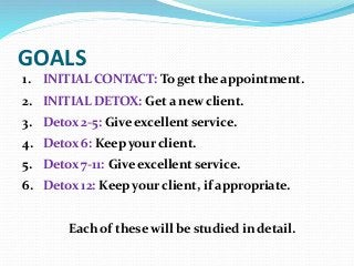 GOALS
1. INITIAL CONTACT: To get the appointment.
2. INITIAL DETOX: Get a new client.
3. Detox 2-5: Give excellent service.
4. Detox 6: Keep your client.
5. Detox 7-11: Give excellent service.
6. Detox 12: Keep your client, if appropriate.
Each of these will be studied in detail.
 