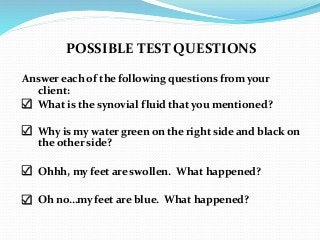 POSSIBLE TEST QUESTIONS
Answer each of the following questions from your
client:
 What is the synovial fluid that you mentioned?
 Why is my water green on the right side and black on
the other side?
 Ohhh, my feet are swollen. What happened?
 Oh no…my feet are blue. What happened?
 