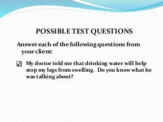 POSSIBLE TEST QUESTIONS
Answer each of the following questions from
your client:
 My doctor told me that drinking water will help
stop my legs from swelling. Do you know what he
was talking about?
You said I released a lot of metal. Well, where is all
that metal coming from?
 