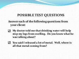 POSSIBLE TEST QUESTIONS
Answer each of the following questions from
your client:
 My doctor told me that drinking water will help
stop my legs from swelling. Do you know what he
was talking about?
 You said I released a lot of metal. Well, where is
all that metal coming from?
 