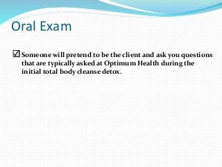 Oral Exam
exam.
 Someone will pretend to be the client and ask you questions
that are typically asked at Optimum Health during the
initial total body cleanse detox.
You will take turns answering all questions from the person
pretending to be a client.
You will each have 6 “clients” to work with.
You will be graded on your ability to answer each set of
questions that the “client” ask you.
 