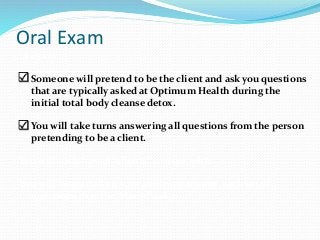 Oral Exam
 exam.
 Someone will pretend to be the client and ask you questions
that are typically asked at Optimum Health during the
initial total body cleanse detox.
 You will take turns answering all questions from the person
pretending to be a client.
You will each have 6 “clients” to work with.
You will be graded on your ability to answer each set of
questions that the “client” ask you.
 