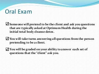 Oral Exam
 exam.
 Someone will pretend to be the client and ask you questions
that are typically asked at Optimum Health during the
initial total body cleanse detox.
 You will take turns answering all questions from the person
pretending to be a client.
You will be graded on your ability to answer each set of
questions that the “client” ask you.
 