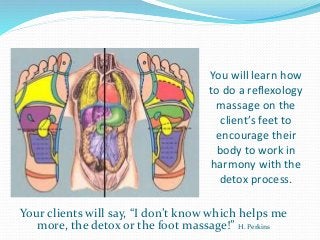 You will learn how
to do a reflexology
massage on the
client’s feet to
encourage their
body to work in
harmony with the
detox process.
Your clients will say, “I don’t know which helps me
more, the detox or the foot massage!” H. Perkins
 