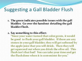 Suggesting a Gall Bladder Flush
1. The green indicates possible issues with the gall
bladder. Go over the handout detailing the gall
bladder flush.
2. Say something to this effect:
“Since your water turned that color green, it would
be good to flush your gall bladder. If there are any
stones in your gall bladder, they will get softened by
the apple juice that you will drink. Then they will
get squeezed out when you drink the olive oil. This
flush isn’t that bad! You can take your time and get
the flush done when it is convenient for you.”
 