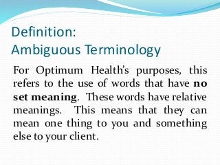Definition:
Ambiguous Terminology
For Optimum Health’s purposes, this
refers to the use of words that have no
set meaning. These words have relative
meanings. This means that they can
mean one thing to you and something
else to your client.
 