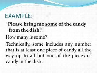 EXAMPLE:
“Please bring me some of the candy
from the dish.”
How many is some?
Technically, some includes any number
that is at least one piece of candy all the
way up to all but one of the pieces of
candy in the dish.
 