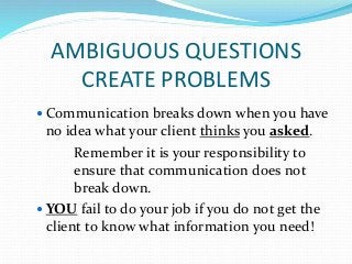 AMBIGUOUS QUESTIONS
CREATE PROBLEMS
 Communication breaks down when you have
no idea what your client thinks you asked.
Remember it is your responsibility to
ensure that communication does not
break down.
 YOU fail to do your job if you do not get the
client to know what information you need!
 