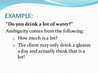 EXAMPLE:
“Do you drink a lot of water?”
Ambiguity comes from the following:
1. How much is a lot?
2. The client may only drink 2 glasses
a day and actually think that is a
lot!
 