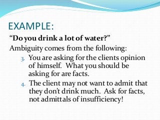 EXAMPLE:
“Do you drink a lot of water?”
Ambiguity comes from the following:
3. You are asking for the clients opinion
of himself. What you should be
asking for are facts.
4. The client may not want to admit that
they don’t drink much. Ask for facts,
not admittals of insufficiency!
 