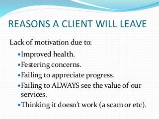 REASONS A CLIENT WILL LEAVE
Lack of motivation due to:
Improved health.
Festering concerns.
Failing to appreciate progress.
Failing to ALWAYS see the value of our
services.
Thinking it doesn’t work (a scam or etc).
 