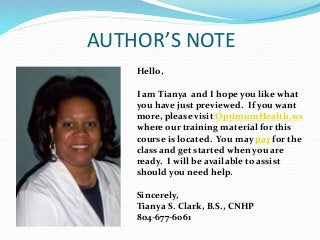 AUTHOR’S NOTE
Hello,
I am Tianya and I hope you like what
you have just previewed. If you want
more, please visit OptimumHealth.ws
where our training material for this
course is located. You may pay for the
class and get started when you are
ready. I will be available to assist
should you need help.
Sincerely,
Tianya S. Clark, B.S., CNHP
804-677-6061
 