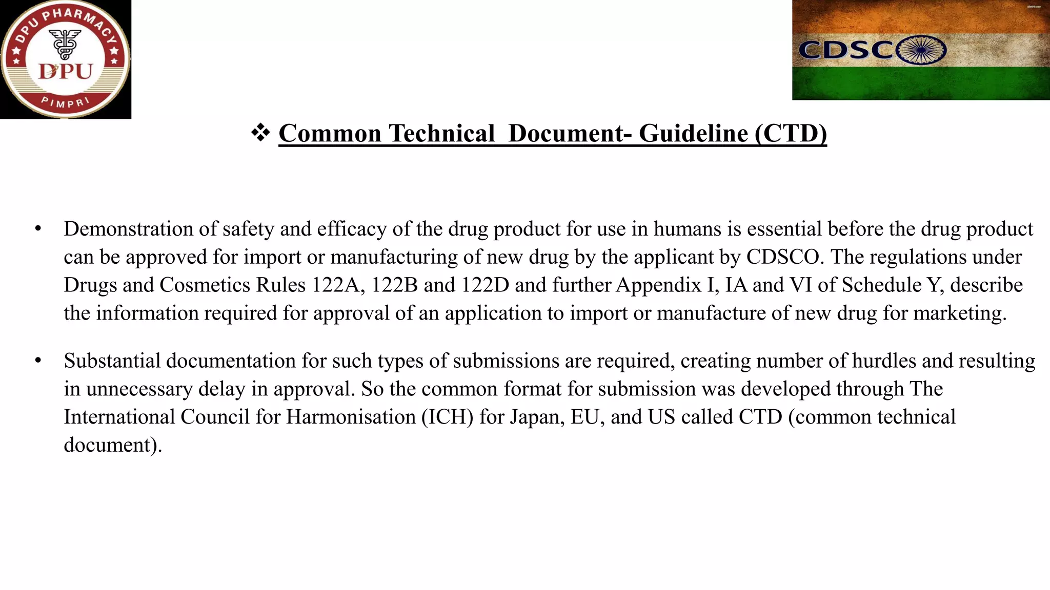 ❖ Common Technical Document- Guideline (CTD)
• Demonstration of safety and efficacy of the drug product for use in humans is essential before the drug product
can be approved for import or manufacturing of new drug by the applicant by CDSCO. The regulations under
Drugs and Cosmetics Rules 122A, 122B and 122D and further Appendix I, IA and VI of Schedule Y, describe
the information required for approval of an application to import or manufacture of new drug for marketing.
• Substantial documentation for such types of submissions are required, creating number of hurdles and resulting
in unnecessary delay in approval. So the common format for submission was developed through The
International Council for Harmonisation (ICH) for Japan, EU, and US called CTD (common technical
document).
 