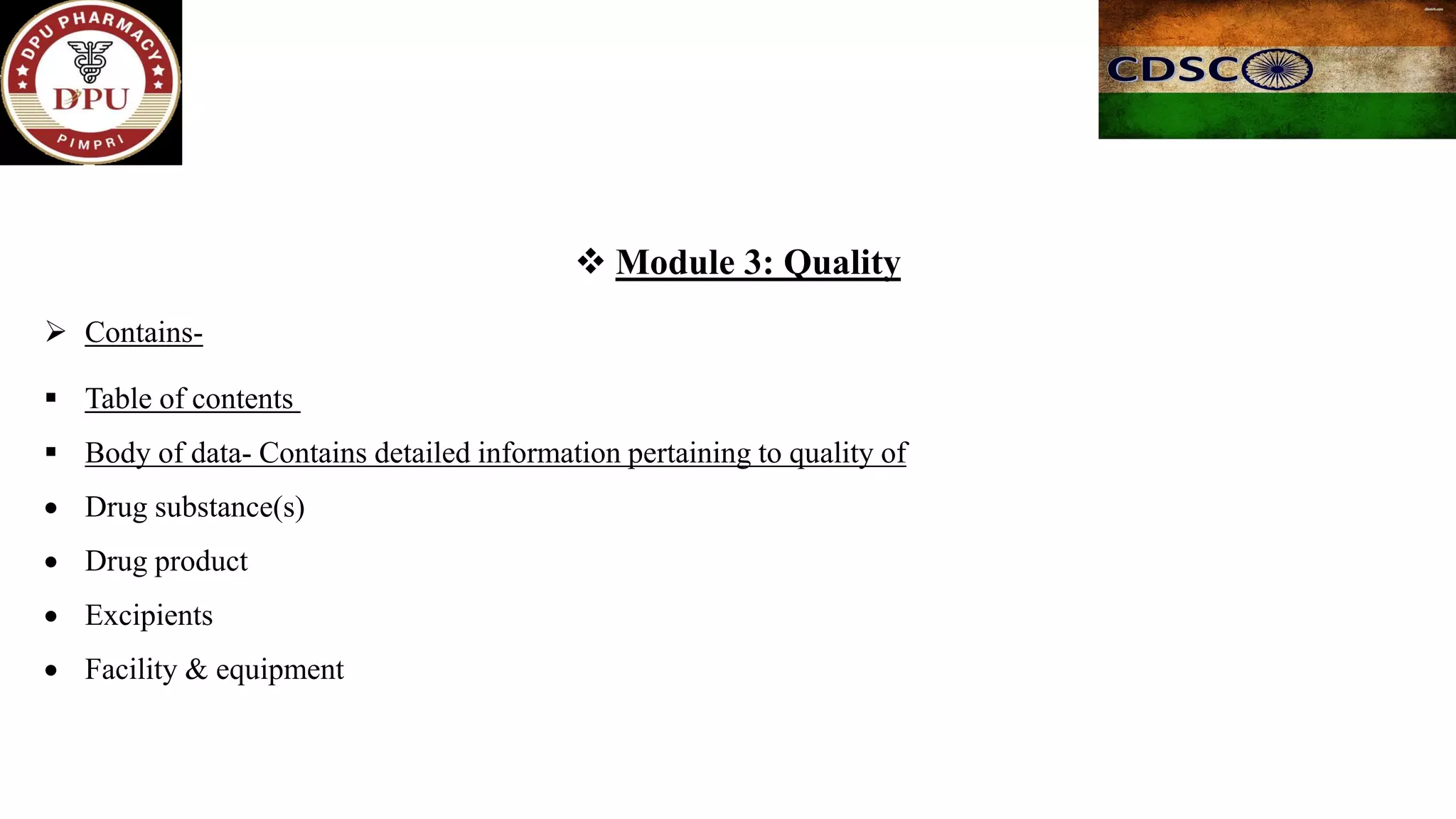 ❖ Module 3: Quality
➢ Contains-
▪ Table of contents
▪ Body of data- Contains detailed information pertaining to quality of
• Drug substance(s)
• Drug product
• Excipients
• Facility & equipment
 