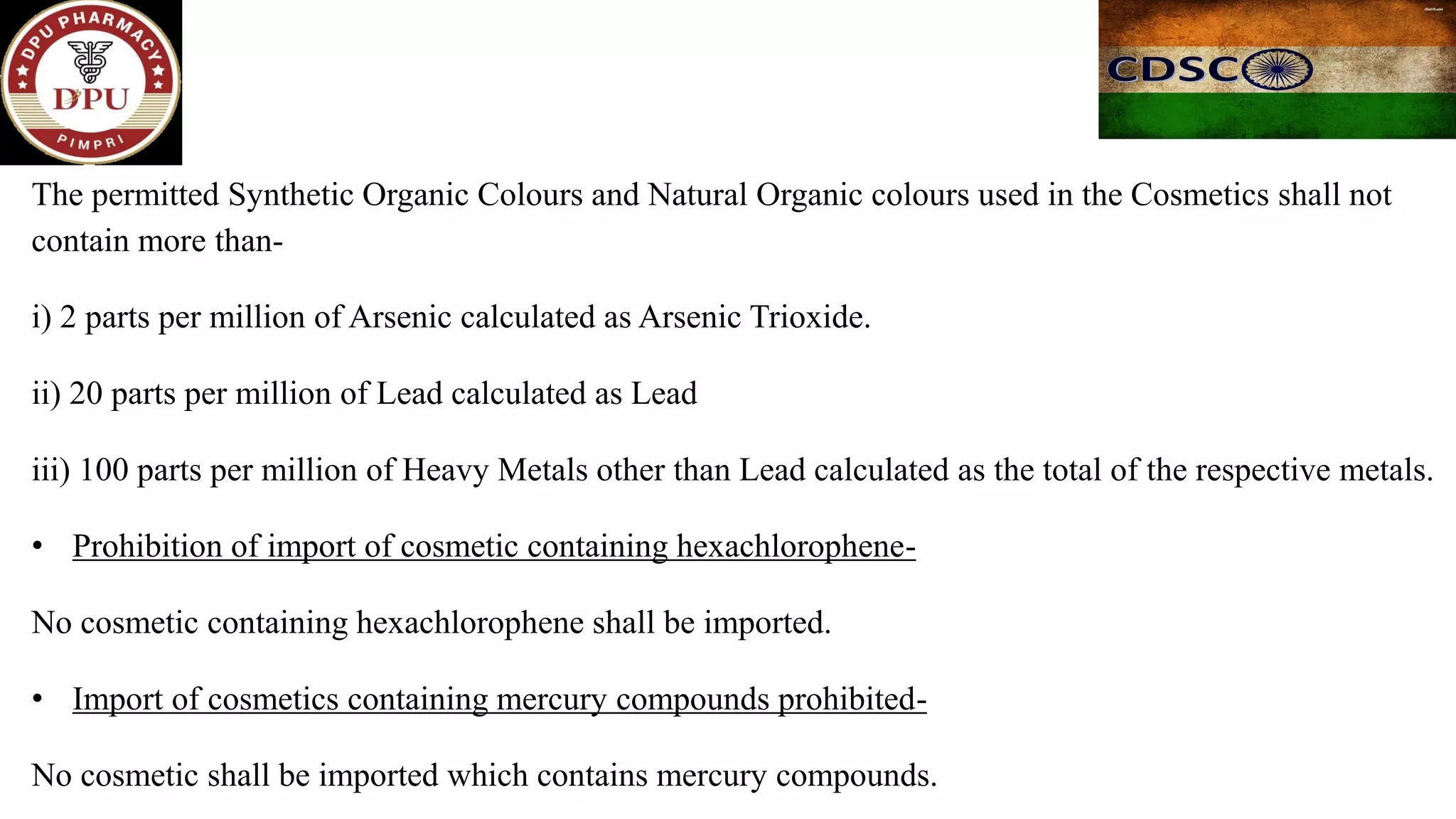 The permitted Synthetic Organic Colours and Natural Organic colours used in the Cosmetics shall not
contain more than-
i) 2 parts per million of Arsenic calculated as Arsenic Trioxide.
ii) 20 parts per million of Lead calculated as Lead
iii) 100 parts per million of Heavy Metals other than Lead calculated as the total of the respective metals.
• Prohibition of import of cosmetic containing hexachlorophene-
No cosmetic containing hexachlorophene shall be imported.
• Import of cosmetics containing mercury compounds prohibited-
No cosmetic shall be imported which contains mercury compounds.
 