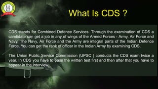 What Is CDS ?
CDS stands for Combined Defence Services. Through the examination of CDS a
candidate can get a job in any of wings of the Armed Forces - Army, Air Force and
Navy. The Navy, Air Force and the Army are integral parts of the Indian Defence
Force. You can get the rank of officer in the Indian Army by examining CDS.
The Union Public Service Commission (UPSC ) conducts the CDS exam twice a
year. In CDS you have to pass the written test first and then after that you have to
appear in the interview.
 