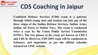 Combined Defence Services (CDS) exam is a gateway
through which young men and women can join any of the
three wings of the Indian Defence Services- Indian Army,
Indian Air Force or Indian Navy. The exam is conducted
twice a year by the Union Public Service Commission
(UPSC). The two phases of the exam are known as CDS I
and CDS II. However, CDS 2019 exam will be conducted in
February and September as per the official calendar
released on UPSC website.
 