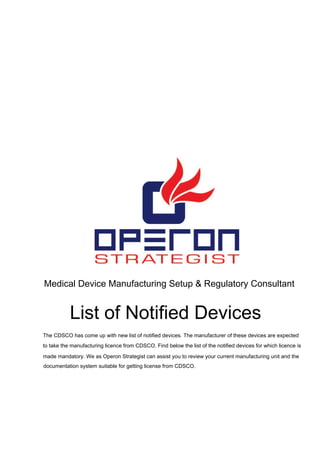 Medical Device Manufacturing Setup & Regulatory Consultant
List of Notified Devices
The CDSCO has come up with new list of notified devices. The manufacturer of these devices are expected
to take the manufacturing licence from CDSCO. Find below the list of the notified devices for which licence is
made mandatory. We as Operon Strategist can assist you to review your current manufacturing unit and the
documentation system suitable for getting license from CDSCO.
 