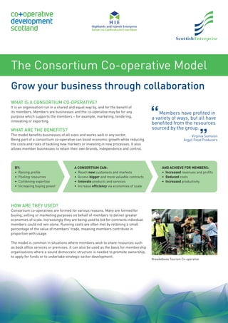 The Consortium Co-operative Model
Grow your business through collaboration
WHAT IS A CONSORTIUM CO-OPERATIVE?
It is an organisation run in a shared and equal way by, and for the beneﬁt of
its members. Members are businesses and the co-operative may be for any
purpose which supports the members – for example, marketing, tendering,
innovating or exporting.
WHAT ARE THE BENEFITS?
The model beneﬁts businesses of all sizes and works well in any sector.
Being part of a consortium co-operative can boost economic growth while reducing
the costs and risks of tackling new markets or investing in new processes. It also
allows member businesses to retain their own brands, independence and control.
HOW ARE THEY USED?
Consortium co-operatives are formed for various reasons. Many are formed for
buying, selling or marketing purposes on behalf of members to deliver greater
economies of scale. Increasingly they are being used to bid for contracts individual
members could not win alone. Running costs are often met by retaining a small
percentage of the value of members’ trade, meaning members contribute in
proportion with usage.
The model is common in situations where members wish to share resources such
as back ofﬁce services or premises. It can also be used as the basis for membership
organisations where a sound democratic structure is needed to promote ownership,
to apply for funds or to undertake strategic sector development.
BY:
• Raising proﬁle
• Pooling resources
• Combining expertise
• Increasing buying power
A CONSORTIUM CAN:
• Reach new customers and markets
• Access bigger and more valuable contracts
• Innovate products and services
• Increase efﬁciency via economies of scale
AND ACHIEVE FOR MEMBERS:
• Increased revenues and proﬁts
• Reduced costs
• Increased productivity
Members have proﬁted in
a variety of ways, but all have
beneﬁted from the resources
sourced by the group.
Virginia Sumsion
Argyll Food Producers
Breadalbane Tourism Co-operative
 