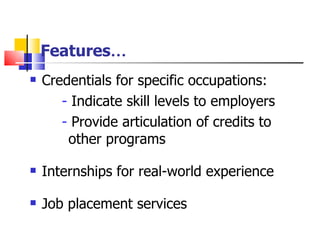 Features … Credentials for specific occupations: -  Indicate skill levels to employers -  Provide articulation of credits to   other programs Internships for real-world experience Job placement services 