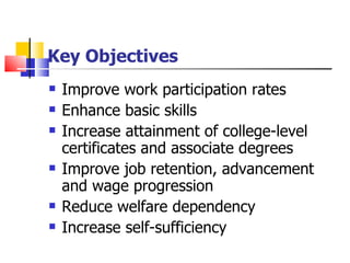 Key Objectives Improve work participation rates Enhance basic skills Increase attainment of college-level certificates and associate degrees Improve job retention, advancement and wage progression Reduce welfare dependency Increase self-sufficiency 