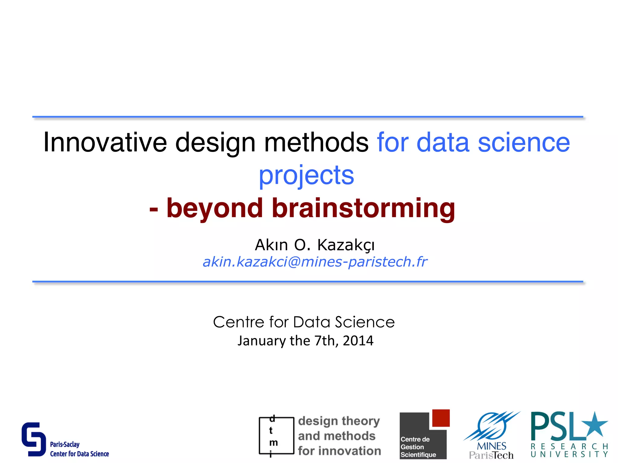 Innovative design methods for data science
projects
- beyond brainstorming
Akın O. Kazakçı
akin.kazakci@mines-paristech.fr
Centre for Data Science
	
  January	
  the	
  7th,	
  2014	
  
 