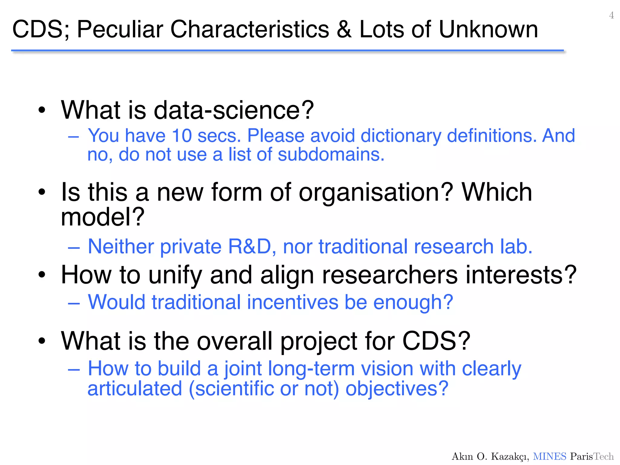 CDS; Peculiar Characteristics & Lots of Unknown
•  What is data-science?
–  You have 10 secs. Please avoid dictionary deﬁnitions. And
no, do not use a list of subdomains.
•  Is this a new form of organisation? Which
model?
–  Neither private R&D, nor traditional research lab.
•  How to unify and align researchers interests?
–  Would traditional incentives be enough?
•  What is the overall project for CDS?
–  How to build a joint long-term vision with clearly
articulated (scientiﬁc or not) objectives?
4!
Akın O. Kazakçı, MINES ParisTech!
 
