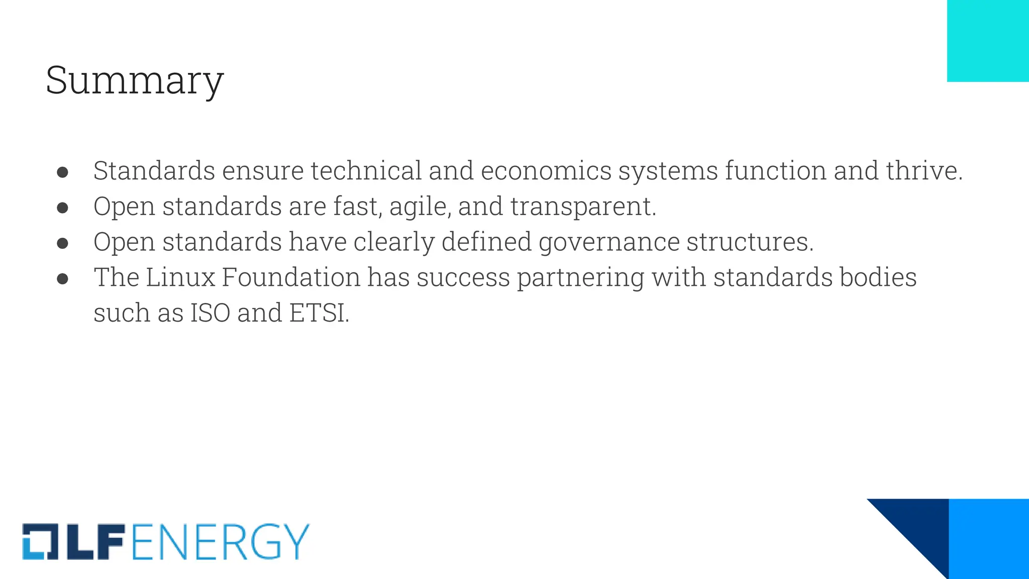 Summary
● Standards ensure technical and economics systems function and thrive.
● Open standards are fast, agile, and transparent.
● Open standards have clearly defined governance structures.
● The Linux Foundation has success partnering with standards bodies
such as ISO and ETSI.
 