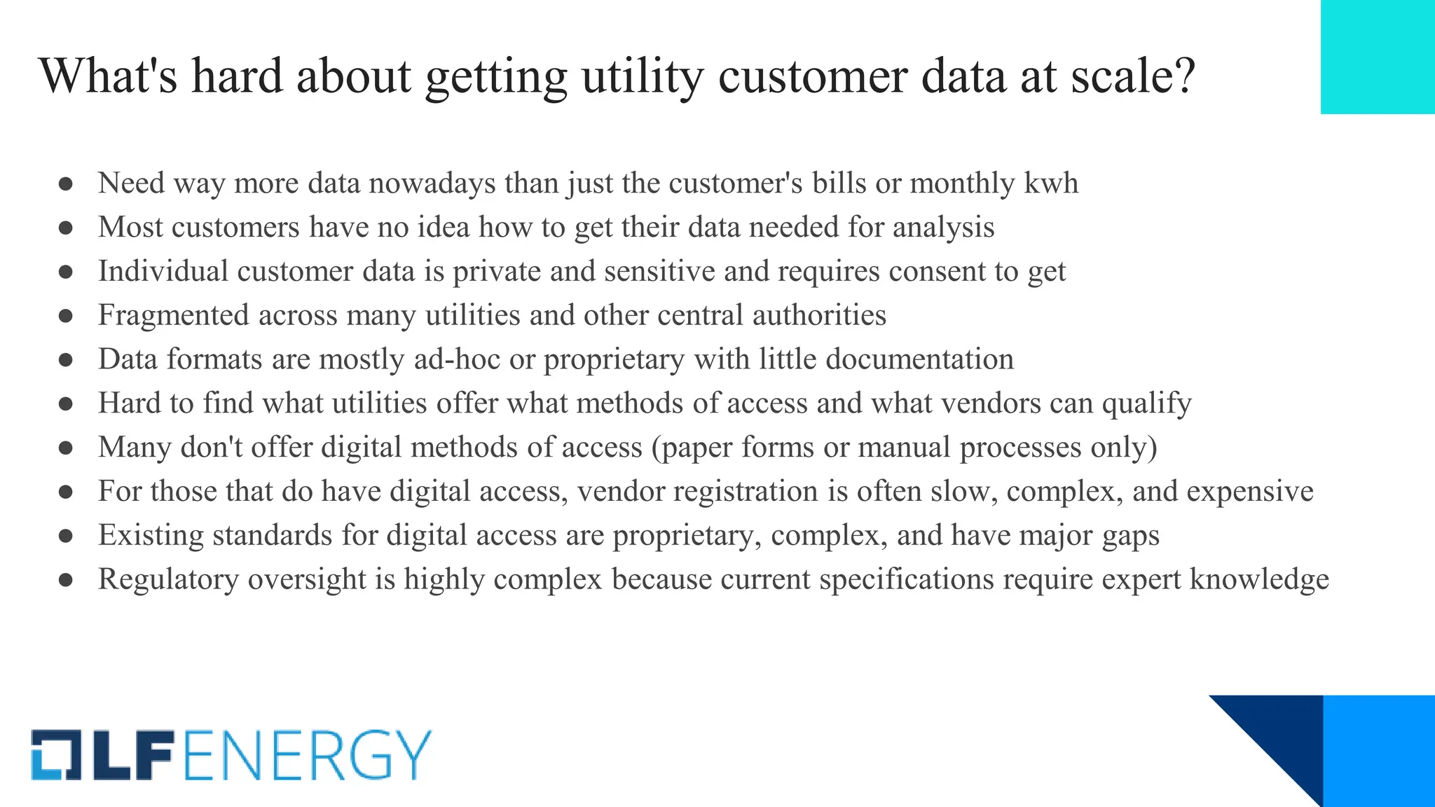 What's hard about getting utility customer data at scale?
● Need way more data nowadays than just the customer's bills or monthly kwh
● Most customers have no idea how to get their data needed for analysis
● Individual customer data is private and sensitive and requires consent to get
● Fragmented across many utilities and other central authorities
● Data formats are mostly ad-hoc or proprietary with little documentation
● Hard to find what utilities offer what methods of access and what vendors can qualify
● Many don't offer digital methods of access (paper forms or manual processes only)
● For those that do have digital access, vendor registration is often slow, complex, and expensive
● Existing standards for digital access are proprietary, complex, and have major gaps
● Regulatory oversight is highly complex because current specifications require expert knowledge
 