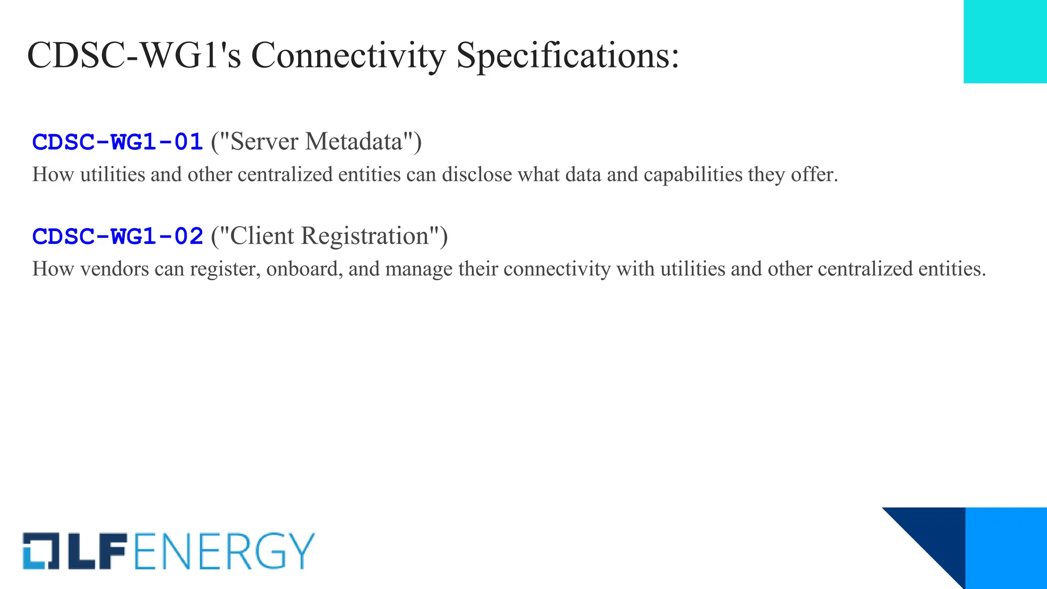 CDSC-WG1's Connectivity Specifications:
CDSC-WG1-01 ("Server Metadata")
How utilities and other centralized entities can disclose what data and capabilities they offer.
CDSC-WG1-02 ("Client Registration")
How vendors can register, onboard, and manage their connectivity with utilities and other centralized entities.
 