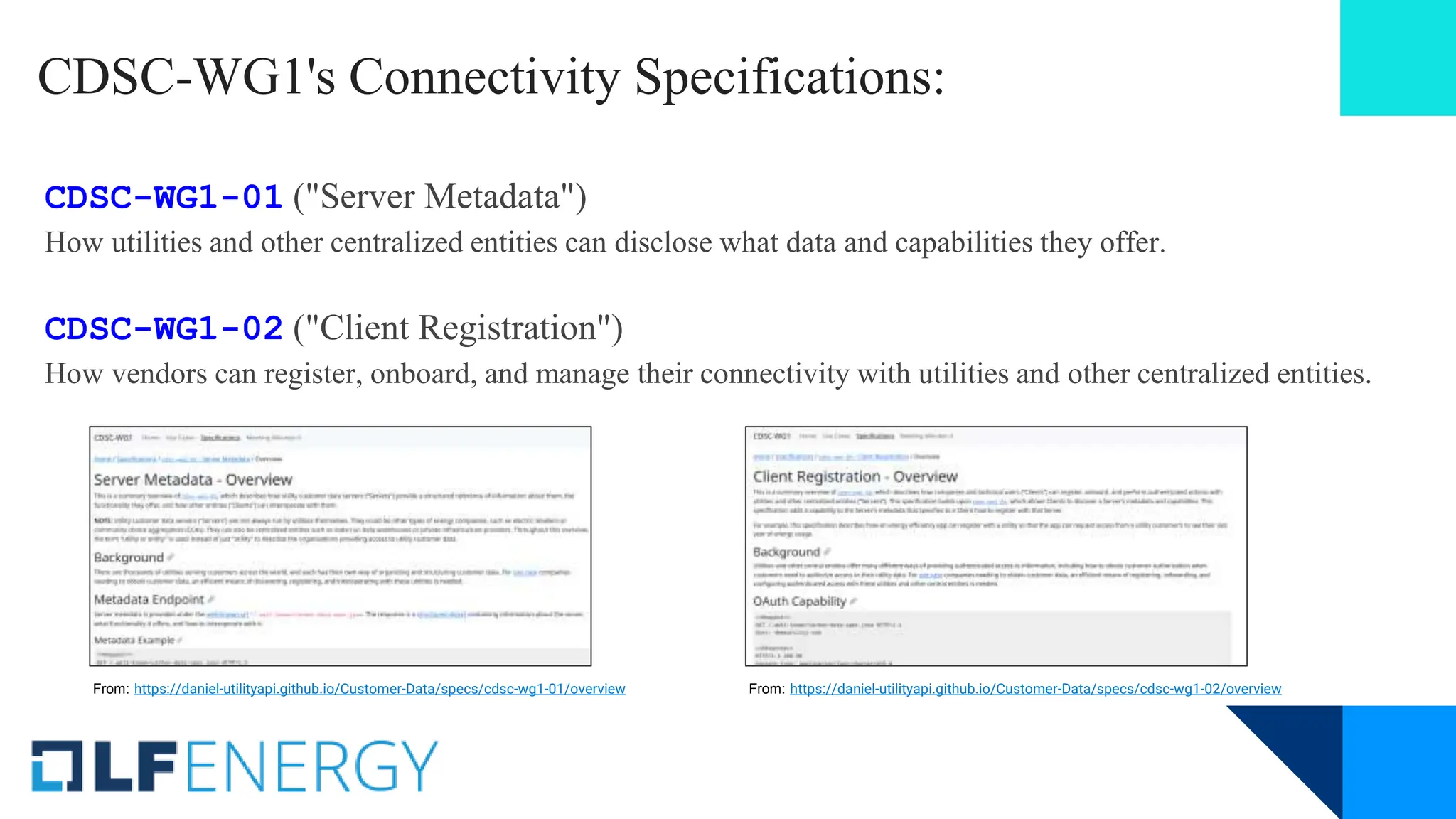 CDSC-WG1's Connectivity Specifications:
CDSC-WG1-01 ("Server Metadata")
How utilities and other centralized entities can disclose what data and capabilities they offer.
CDSC-WG1-02 ("Client Registration")
How vendors can register, onboard, and manage their connectivity with utilities and other centralized entities.
From: https://daniel-utilityapi.github.io/Customer-Data/specs/cdsc-wg1-02/overview
From: https://daniel-utilityapi.github.io/Customer-Data/specs/cdsc-wg1-01/overview
 