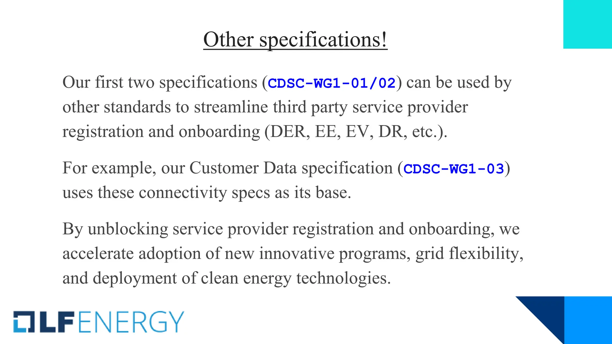 Other specifications!
Our first two specifications (CDSC-WG1-01/02) can be used by
other standards to streamline third party service provider
registration and onboarding (DER, EE, EV, DR, etc.).
For example, our Customer Data specification (CDSC-WG1-03)
uses these connectivity specs as its base.
By unblocking service provider registration and onboarding, we
accelerate adoption of new innovative programs, grid flexibility,
and deployment of clean energy technologies.
 