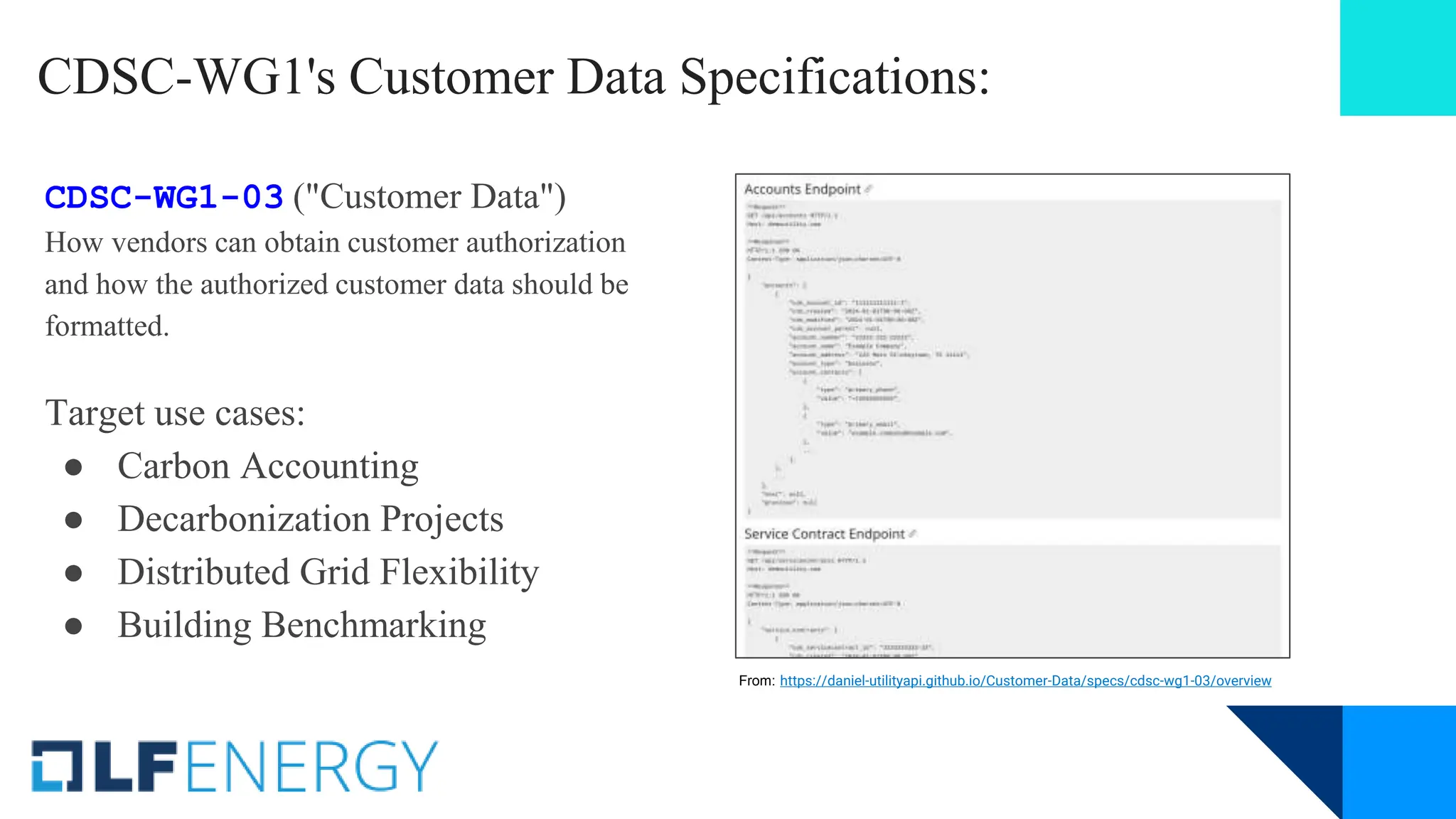 CDSC-WG1's Customer Data Specifications:
CDSC-WG1-03 ("Customer Data")
How vendors can obtain customer authorization
and how the authorized customer data should be
formatted.
Target use cases:
● Carbon Accounting
● Decarbonization Projects
● Distributed Grid Flexibility
● Building Benchmarking
From: https://daniel-utilityapi.github.io/Customer-Data/specs/cdsc-wg1-03/overview
 