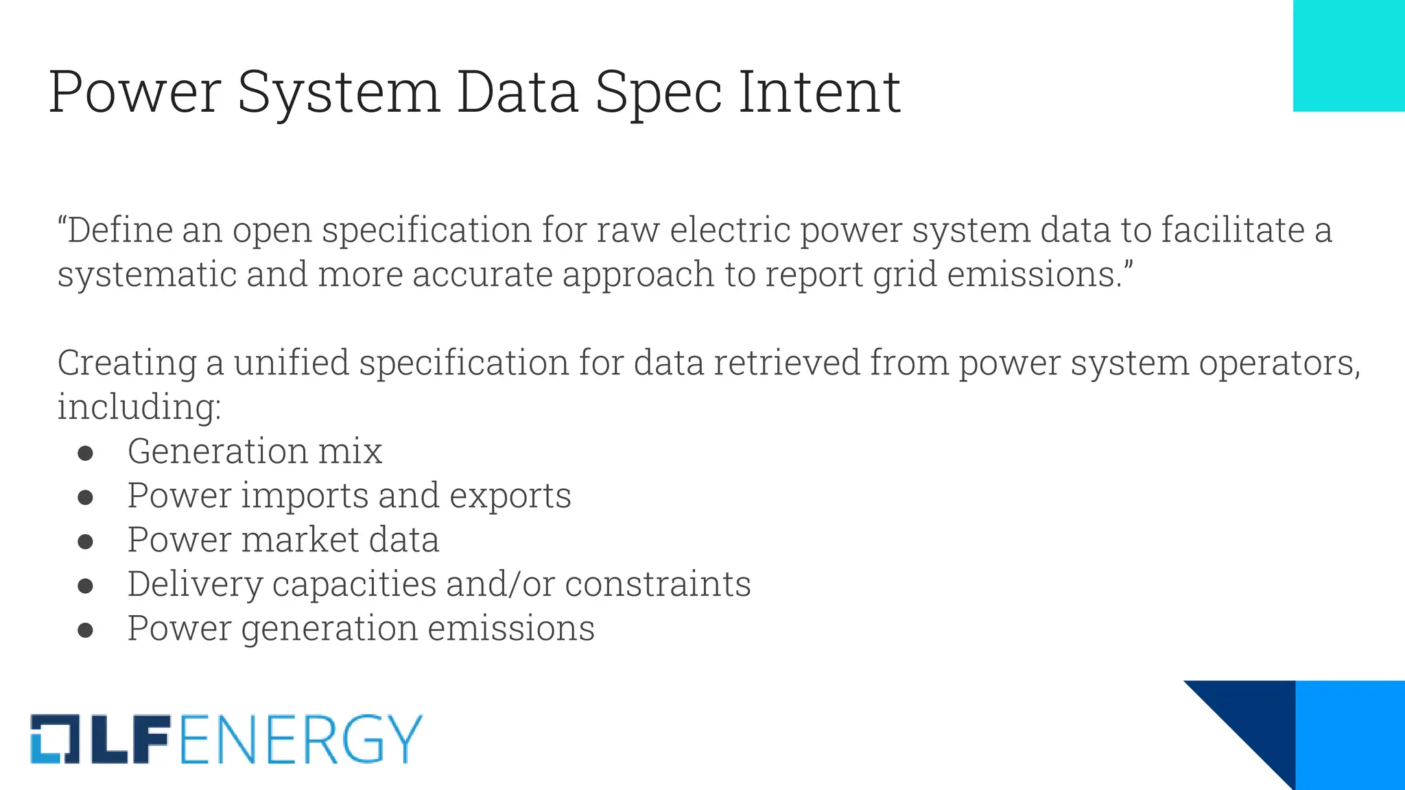 Power System Data Spec Intent
“Define an open specification for raw electric power system data to facilitate a
systematic and more accurate approach to report grid emissions.”
Creating a unified specification for data retrieved from power system operators,
including:
● Generation mix
● Power imports and exports
● Power market data
● Delivery capacities and/or constraints
● Power generation emissions
 