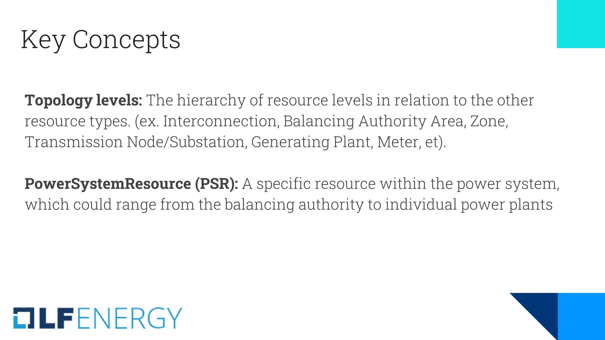 Key Concepts
Topology levels: The hierarchy of resource levels in relation to the other
resource types. (ex. Interconnection, Balancing Authority Area, Zone,
Transmission Node/Substation, Generating Plant, Meter, et).
PowerSystemResource (PSR): A specific resource within the power system,
which could range from the balancing authority to individual power plants
 