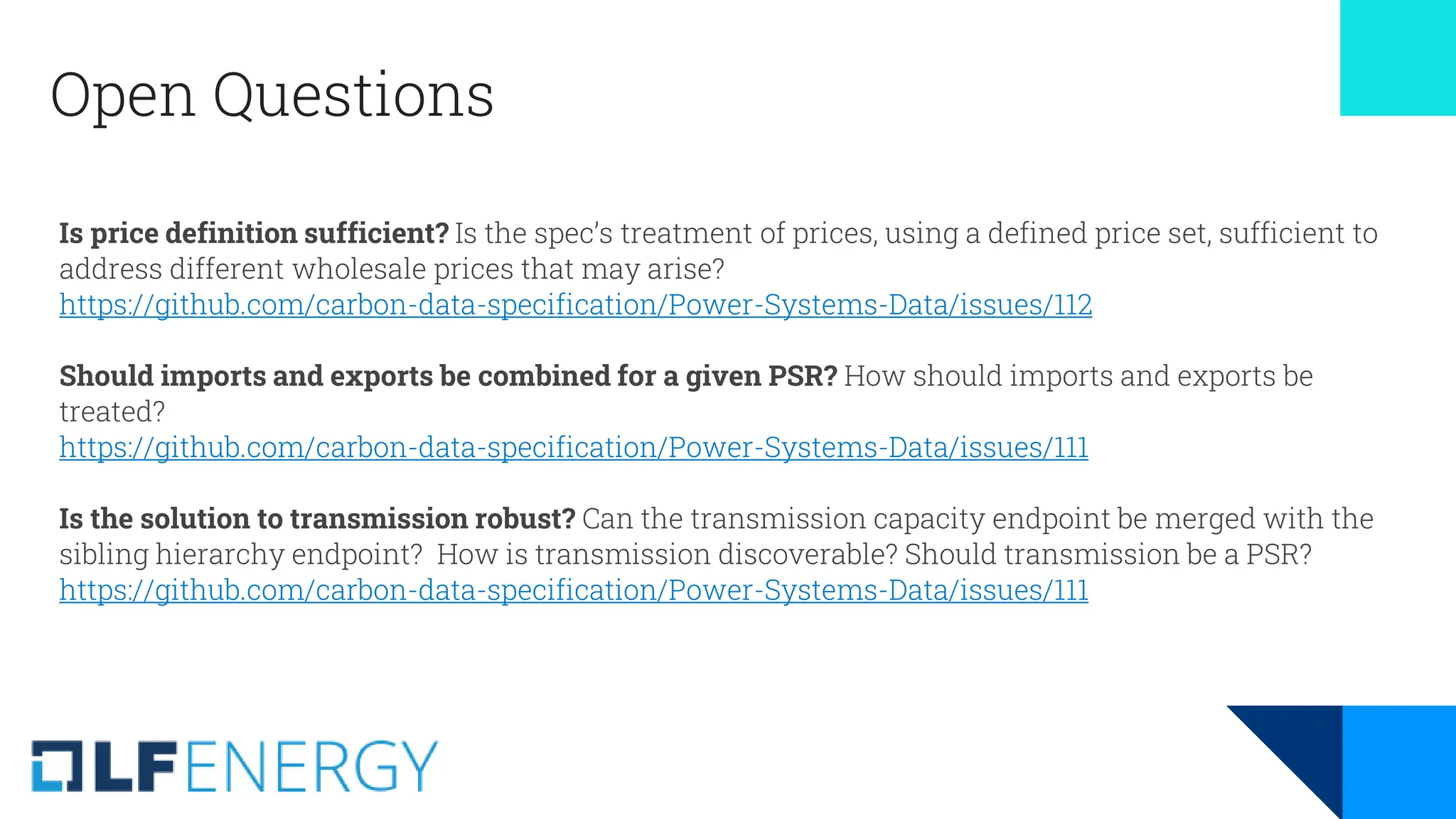Open Questions
Is price definition sufficient? Is the spec’s treatment of prices, using a defined price set, sufficient to
address different wholesale prices that may arise?
https://github.com/carbon-data-specification/Power-Systems-Data/issues/112
Should imports and exports be combined for a given PSR? How should imports and exports be
treated?
https://github.com/carbon-data-specification/Power-Systems-Data/issues/111
Is the solution to transmission robust? Can the transmission capacity endpoint be merged with the
sibling hierarchy endpoint? How is transmission discoverable? Should transmission be a PSR?
https://github.com/carbon-data-specification/Power-Systems-Data/issues/111
 