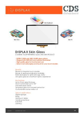 Skin Ultra
1/2LAST UPDATE JULY 17 2017
DISPLAX Skin Glass
COMBINE YOUR PREFERRED GLASS AND SKIN PRODUCT
- EXTRA CLEAR and ANTI GLARE glass options
- Shipped with DISPLAX touch product laminated
- High quality glass for touchscreen use
- Select most suited glass and touch for your touch module
Benefits:
Ready to integrate touch module
Range of glass personalization available
Extra clear glass for optimal image clarity
Anti glare glass for smoothest haptics experience
Key features:
Up to 10mm glass thickness
Touch active area up to 105’’
Standard black frame
Tempered glass for increased protection
Customizable corner radius cut
Typical applications:
Digital signage
Kiosks
Multitouch tables
Vending machines
Industrial
Gaming
1/2MKT.295.0
Skin Fit
Skin Dualtouch
 