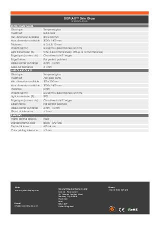DISPLAX™ Skin Glass
SPECIFICATIONS
EXTRA CLEAR GLASS
Glass type Tempered glass
Treatment Extra clear
Min. dimension available 500 x 300 mm
Max. dimension available 3000 x 1400 mm
Thickness 4, 5, 6, 8, 10 mm
Weight (kg/m2) 2,5 kg/m2 x glass thickness (in mm)
Light transmission (%) 91% (4 & 5 mm thickness); 90% (6, 8, 10 mm thickness)
Edge type (corner cuts) Chamfered at 45 º edges
Edge finishes Flat perfect polished
Radius corner cut range 3 mm – 15 mm
Glass cut tolerance ± 1 mm
ANTI GLARE GLASS
Glass type Tempered glass
Treatment Anti glare (80%)
Min. dimension available 500 x 300 mm
Max. dimension available 3000 x 1400 mm
Thickness 5 mm
Weight (kg/m2) 2,5 kg/m2 x glass thickness (in mm)
Light transmission (%) 92%
Edge type (corner cuts) Chamfered at 45 º edges
Edge finishes Flat perfect polished
Radius corner cut range 3 mm – 15 mm
Glass cut tolerance ± 1 mm
PAINTING
Frame printing process Inkjet
Standard frame color Black – RAL 9005
Dry ink thickness 450 micron
Color printing tolerance ± 2 mm
Web
www.crystal-display.com
E-­mail
info@crystal-display.com
Crystal Display Systems Ltd
Unit 43 - Riverside II  
Sir Thomas Longley Road
Medway City Estate
Rochester
Kent
ME2 4DP
United Kingdoml
Phone
+44 (0)1634 327420
 