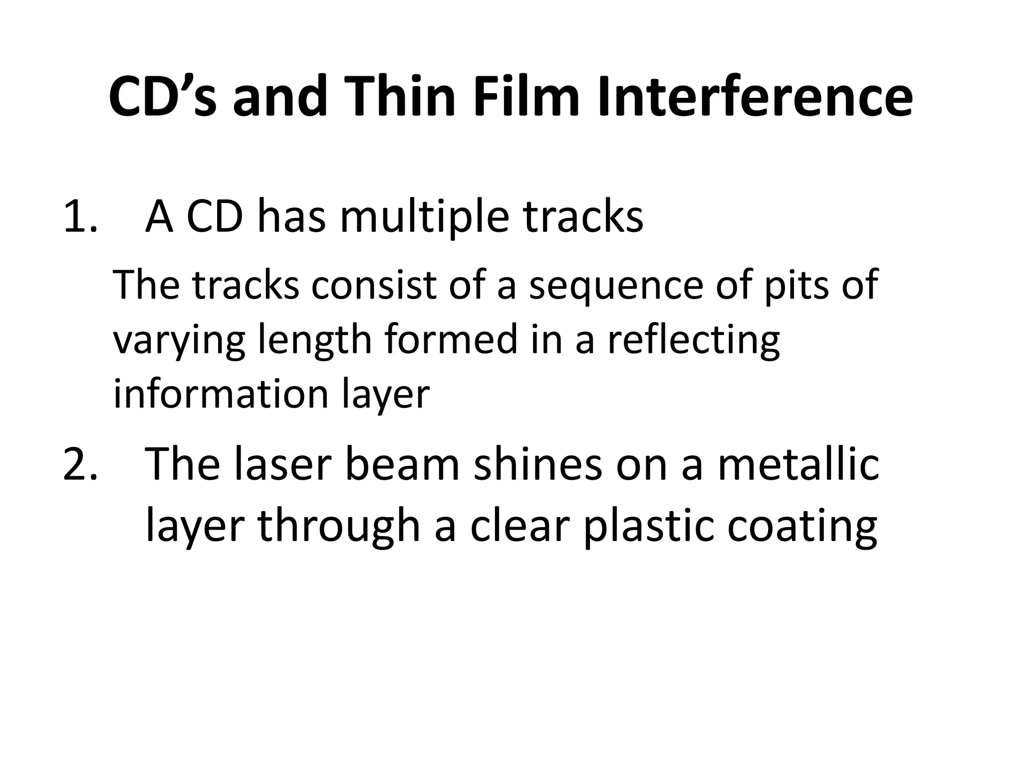 CD’s and Thin Film Interference
1. A CD has multiple tracks
  The tracks consist of a sequence of pits of
  varying length formed in a reflecting
  information layer
2. The laser beam shines on a metallic
   layer through a clear plastic coating
 