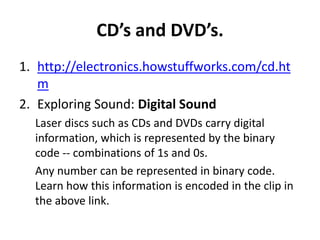 CD’s and DVD’s.
1. http://electronics.howstuffworks.com/cd.ht
   m
2. Exploring Sound: Digital Sound
  Laser discs such as CDs and DVDs carry digital
  information, which is represented by the binary
  code -- combinations of 1s and 0s.
  Any number can be represented in binary code.
  Learn how this information is encoded in the clip in
  the above link.
 