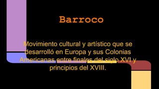Barroco 
Movimiento cultural y artístico que se 
desarrolló en Europa y sus Colonias 
Americanas entre finales del siglo XVI y 
principios del XVIII. 
 