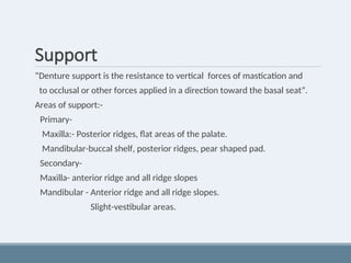 Support
“Denture support is the resistance to vertical forces of mastication and
to occlusal or other forces applied in a direction toward the basal seat”.
Areas of support:-
Primary-
Maxilla:- Posterior ridges, flat areas of the palate.
Mandibular-buccal shelf, posterior ridges, pear shaped pad.
Secondary-
Maxilla- anterior ridge and all ridge slopes
Mandibular - Anterior ridge and all ridge slopes.
Slight-vestibular areas.
 