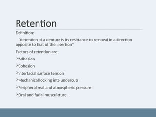 Retention
Definition:-
“Retention of a denture is its resistance to removal in a direction
opposite to that of the insertion”
Factors of retention are-
Adhesion
Cohesion
Interfacial surface tension
Mechanical locking into undercuts
Peripheral seal and atmospheric pressure
Oral and facial musculature.
 