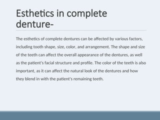 Esthetics in complete
denture-
The esthetics of complete dentures can be affected by various factors,
including tooth shape, size, color, and arrangement. The shape and size
of the teeth can affect the overall appearance of the dentures, as well
as the patient's facial structure and profile. The color of the teeth is also
important, as it can affect the natural look of the dentures and how
they blend in with the patient's remaining teeth.
 