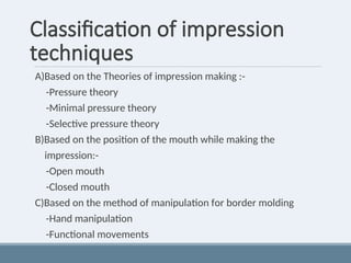 Classification of impression
techniques
A)Based on the Theories of impression making :-
-Pressure theory
-Minimal pressure theory
-Selective pressure theory
B)Based on the position of the mouth while making the
impression:-
-Open mouth
-Closed mouth
C)Based on the method of manipulation for border molding
-Hand manipulation
-Functional movements
 