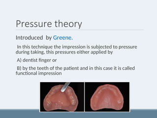 Pressure theory
Introduced by Greene.
In this technique the impression is subjected to pressure
during taking, this pressures either applied by
A) dentist finger or
B) by the teeth of the patient and in this case it is called
functional impression
 